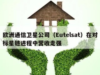 欧洲通信卫星公司（Eutelsat）在对标星链进程中营收走强