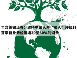 包含美银证券：维持中国人寿“买入”评级料首季新业务价值增20至30%的词条